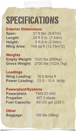 Specifications
Exterior Dimensions
Span:                31 ft 9in. (9.67m)
Length:             24 ft 5 in. (7.44m)
Height:                8 ft 8 in (2.64m)
Wing Area:     148 sq ft (13.75m^2)

Weights
Empty Weight:  1520 lbs (690kg)
Gross Weight:   2700 lbs (1224.7kg)

Loadings
Wing Loading:     18.6 lb/sq ft
Power Loading:   13.5 - 10.4  lb/hp

Powerplant/Systems
Powerplant:        TMX IO-540  
Propeller:             MT 3 blade
Fuel Capacity:     60 US gal (227 l)

Other
Baggage:            100 lbs (45kg)
